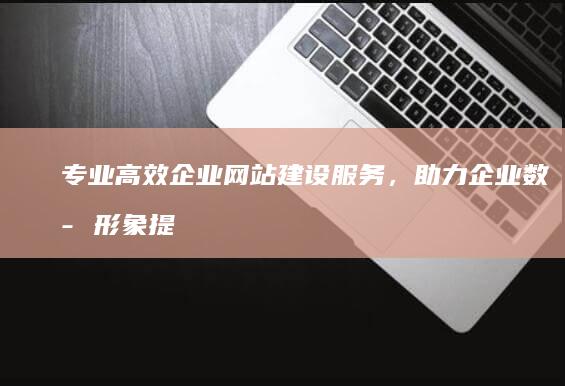 专业高效企业网站建设服务，助力企业数字形象提升