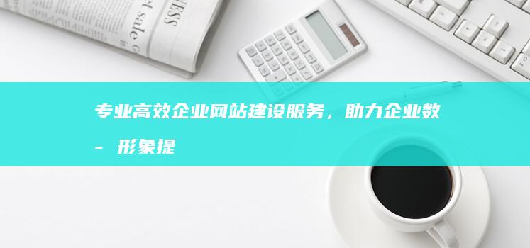 专业高效企业网站建设服务，助力企业数字形象提升